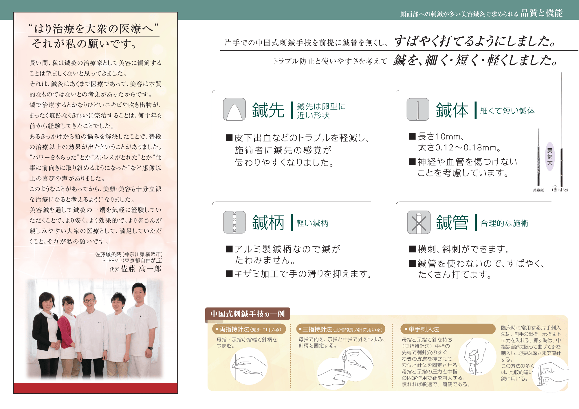 片手での中国式刺鍼手技を前提に鍼管をなくし、すばやく打てるようにしました。トラブル防止と使いやすさを考えて鍼を、細く、短く、軽くしました。鍼先は卵型に近い形状。皮下出血のトラブルを軽減し、施術者に鍼先の感覚が伝わりや少なりました。細くて短い鍼体長さ10mm、太さ0.12〜0.18mm。神経や血管を傷つけないことを考量しています。軽い鍼柄。アルミ製の鍼柄なので鍼がたわみません。キザミかこうで手触りを抑えます。鍼管なし。横刺、斜刺ができます。鍼管を使わなので素早くたくさん打てます。