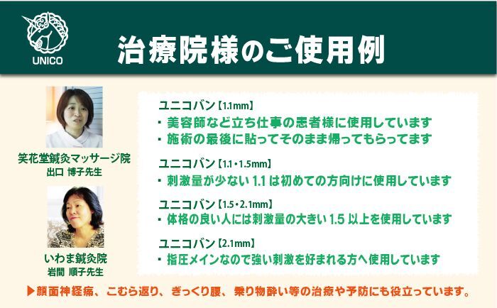 治療院様のご使用例。美容師など立ち仕事の患者様に使用しています。施術の最後に貼ってそのまま帰ってもらっています。刺激量が少ない1.1は初めての方向けに使用しています。体格の良い人には刺激量の大きい1.5以上を使用しています。指圧メインなのでユニコバン2.1は強い刺激を好まれる方へ使用しています。顔面神経痛やこむら返り、ぎっくり腰や乗り物酔いの治療や予防にも役立っています。